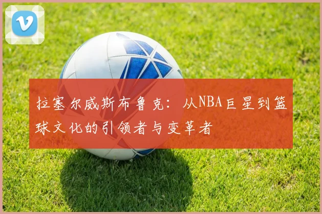 拉塞尔威斯布鲁克：从NBA巨星到篮球文化的引领者与变革者