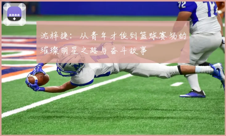 沈梓捷：从青年才俊到篮球赛场的璀璨明星之路与奋斗故事
