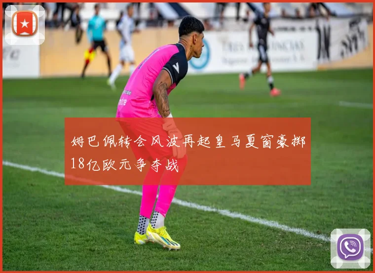 姆巴佩转会风波再起皇马夏窗豪掷18亿欧元争夺战