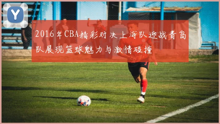 2016年CBA精彩对决上海队迎战青岛队展现篮球魅力与激情碰撞