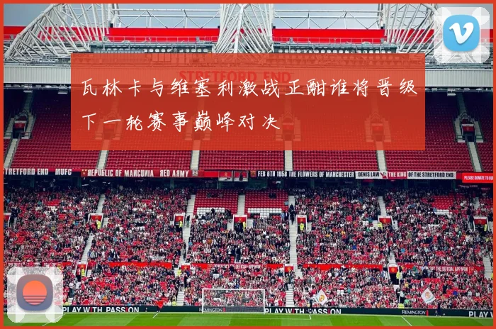 瓦林卡与维塞利激战正酣谁将晋级下一轮赛事巅峰对决