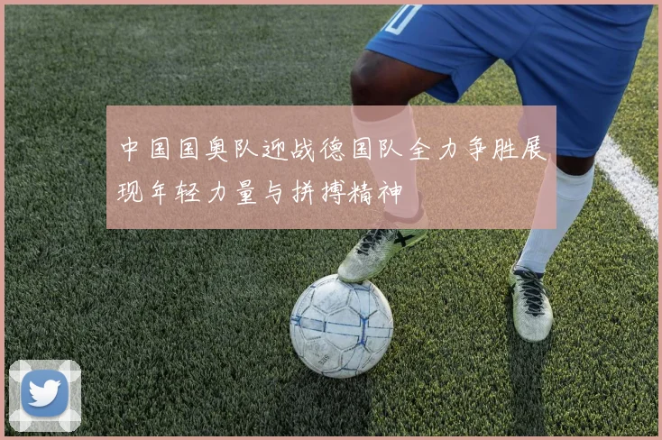 中国国奥队迎战德国队全力争胜展现年轻力量与拼搏精神