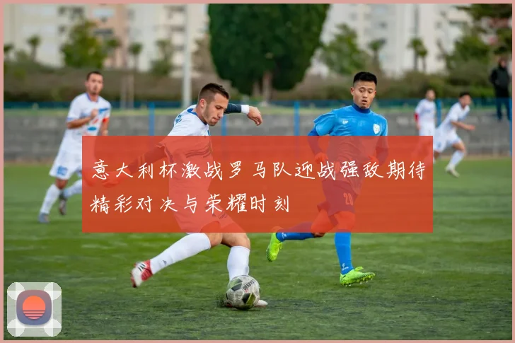 意大利杯激战罗马队迎战强敌期待精彩对决与荣耀时刻
