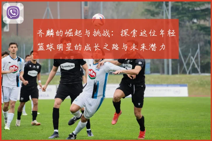 齐麟的崛起与挑战：探索这位年轻篮球明星的成长之路与未来潜力