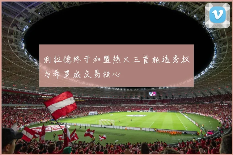 利拉德终于加盟热火三首轮选秀权与希罗成交易核心