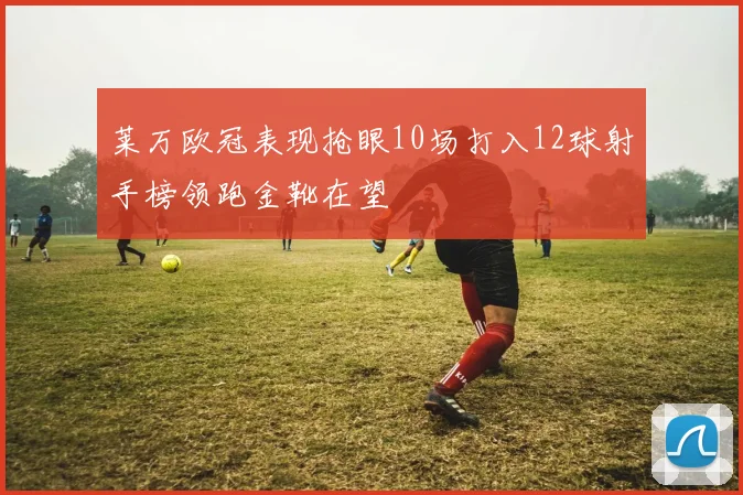 莱万欧冠表现抢眼10场打入12球射手榜领跑金靴在望