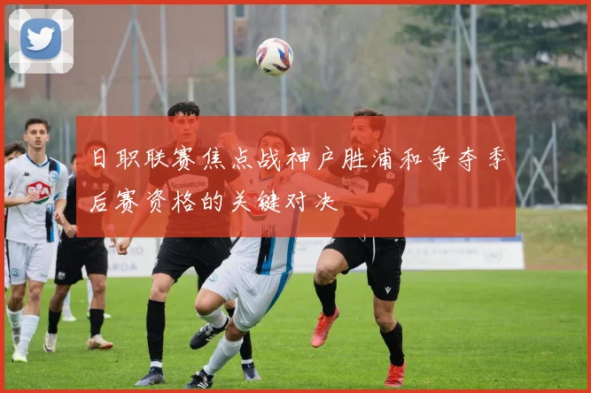 日职联赛焦点战神户胜浦和争夺季后赛资格的关键对决
