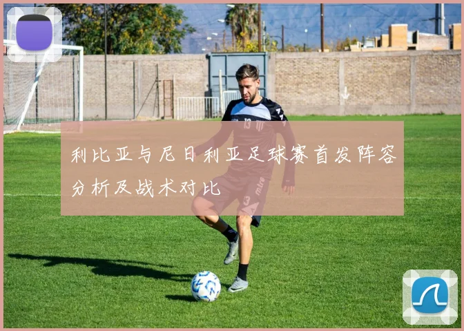 利比亚与尼日利亚足球赛首发阵容分析及战术对比