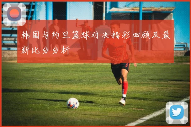 韩国与约旦篮球对决精彩回顾及最新比分分析