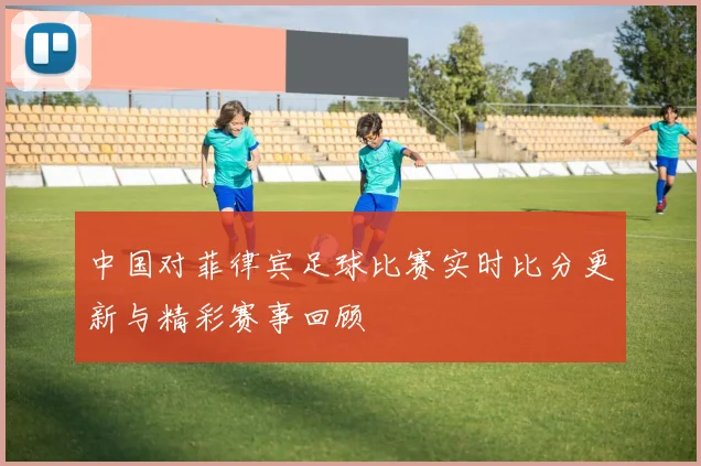中国对菲律宾足球比赛实时比分更新与精彩赛事回顾