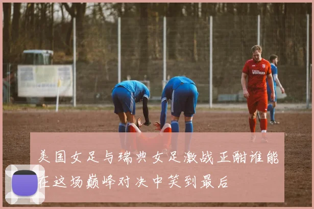 美国女足与瑞典女足激战正酣谁能在这场巅峰对决中笑到最后