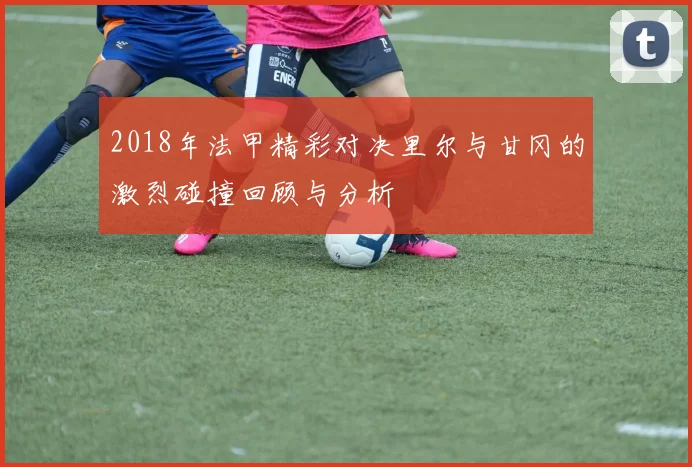 2018年法甲精彩对决里尔与甘冈的激烈碰撞回顾与分析