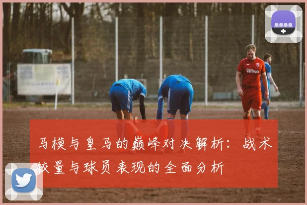 马模与皇马的巅峰对决解析：战术较量与球员表现的全面分析