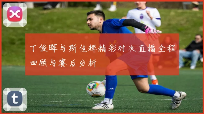 丁俊晖与斯佳辉精彩对决直播全程回顾与赛后分析