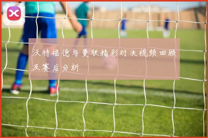 沃特福德与曼联精彩对决视频回顾及赛后分析