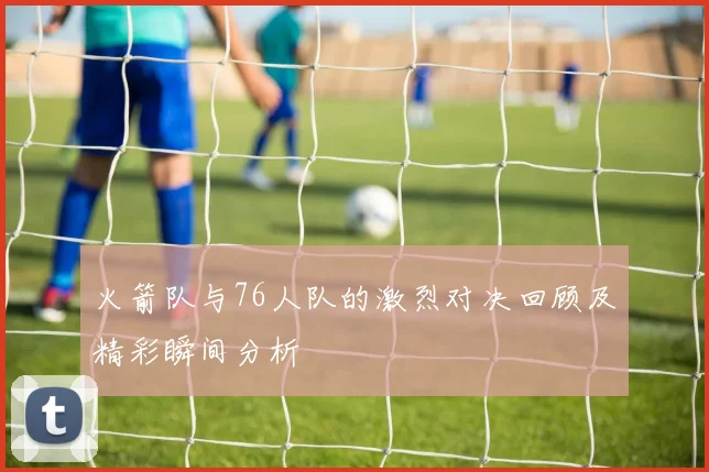 火箭队与76人队的激烈对决回顾及精彩瞬间分析