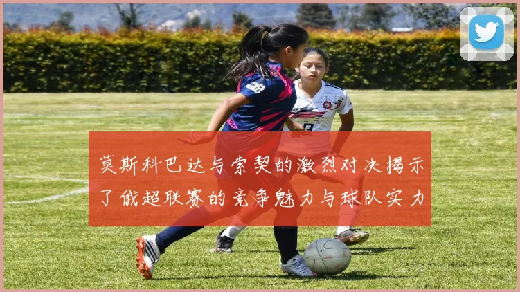 莫斯科巴达与索契的激烈对决揭示了俄超联赛的竞争魅力与球队实力较量