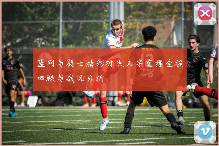 篮网与骑士精彩对决文字直播全程回顾与战况分析