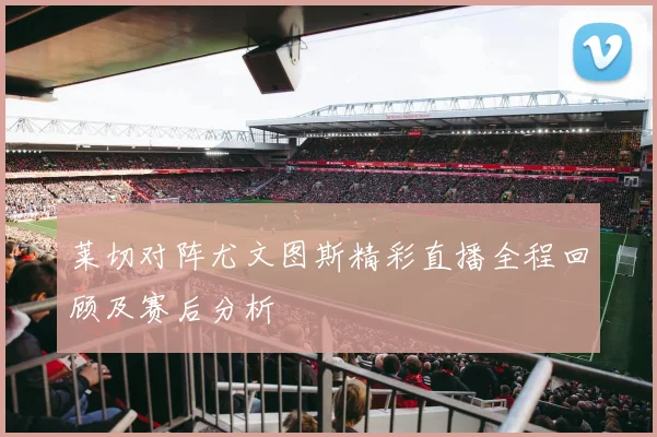 莱切对阵尤文图斯精彩直播全程回顾及赛后分析