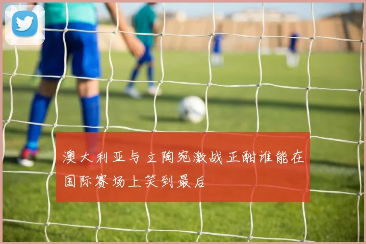 澳大利亚与立陶宛激战正酣谁能在国际赛场上笑到最后