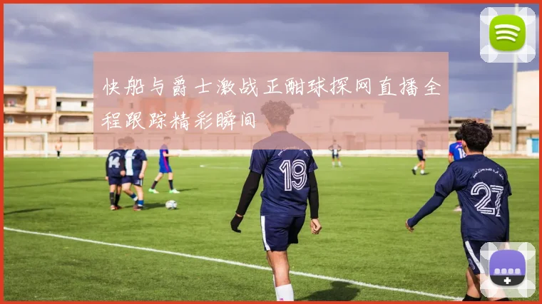 快船与爵士激战正酣球探网直播全程跟踪精彩瞬间