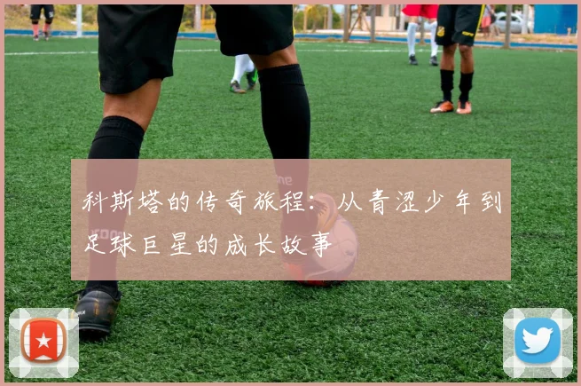 科斯塔的传奇旅程：从青涩少年到足球巨星的成长故事