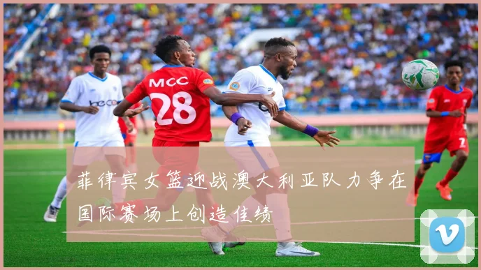 菲律宾女篮迎战澳大利亚队力争在国际赛场上创造佳绩