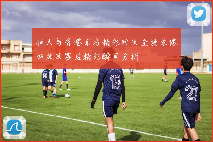 恒大与香港东方精彩对决全场录像回放及赛后精彩瞬间分析