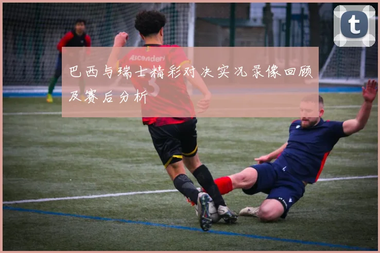 巴西与瑞士精彩对决实况录像回顾及赛后分析