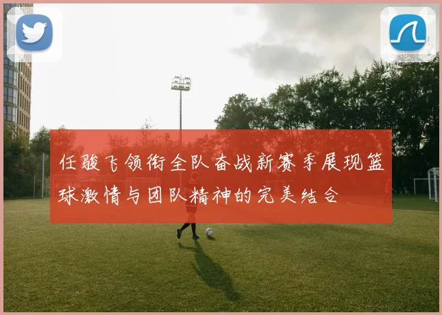 任骏飞领衔全队奋战新赛季展现篮球激情与团队精神的完美结合