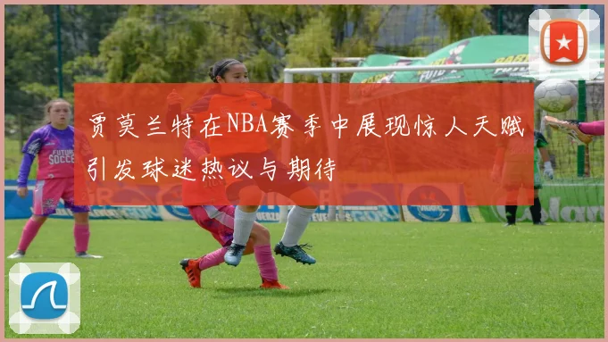 贾莫兰特在NBA赛季中展现惊人天赋引发球迷热议与期待